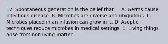 12. Spontaneous generation is the belief that __ A. Germs cause infectious disease. B. Microbes are diverse and ubiquitous. C. Microbes placed in an infusion can grow in it. D. Aseptic techniques reduce microbes in medical settings. E. Living things arise from non living matter.