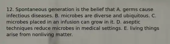 12. Spontaneous generation is the belief that A. germs cause infectious diseases. B. microbes are diverse and ubiquitous. C. microbes placed in an infusion can grow in it. D. aseptic techniques reduce microbes in medical settings. E. living things arise from nonliving matter.