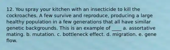 12. You spray your kitchen with an insecticide to kill the cockroaches. A few survive and reproduce, producing a large healthy population in a few generations that all have similar genetic backgrounds. This is an example of ____ a. assortative mating. b. mutation. c. bottleneck effect. d. migration. e. gene flow.