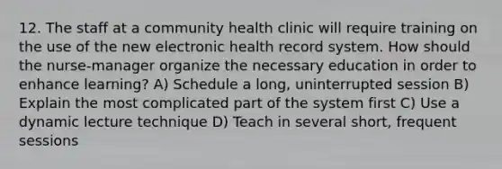 12. The staff at a community health clinic will require training on the use of the new electronic health record system. How should the nurse-manager organize the necessary education in order to enhance learning? A) Schedule a long, uninterrupted session B) Explain the most complicated part of the system first C) Use a dynamic lecture technique D) Teach in several short, frequent sessions