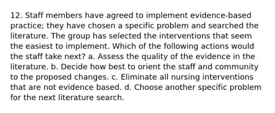 12. Staff members have agreed to implement evidence-based practice; they have chosen a specific problem and searched the literature. The group has selected the interventions that seem the easiest to implement. Which of the following actions would the staff take next? a. Assess the quality of the evidence in the literature. b. Decide how best to orient the staff and community to the proposed changes. c. Eliminate all nursing interventions that are not evidence based. d. Choose another specific problem for the next literature search.