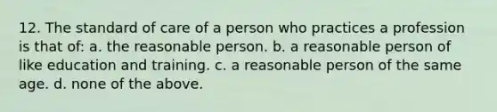 12. The standard of care of a person who practices a profession is that of: a. the reasonable person. b. a reasonable person of like education and training. c. a reasonable person of the same age. d. none of the above.