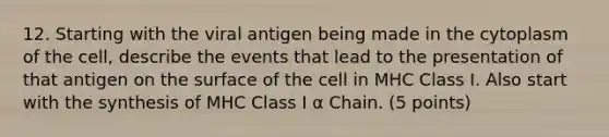 12. Starting with the viral antigen being made in the cytoplasm of the cell, describe the events that lead to the presentation of that antigen on the surface of the cell in MHC Class I. Also start with the synthesis of MHC Class I α Chain. (5 points)