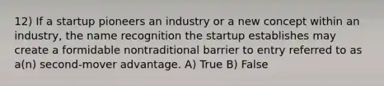 12) If a startup pioneers an industry or a new concept within an industry, the name recognition the startup establishes may create a formidable nontraditional barrier to entry referred to as a(n) second-mover advantage. A) True B) False