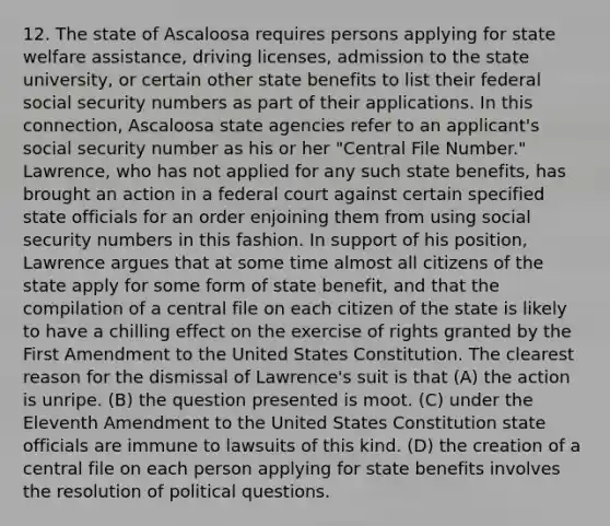 12. The state of Ascaloosa requires persons applying for state welfare assistance, driving licenses, admission to the state university, or certain other state benefits to list their federal social security numbers as part of their applications. In this connection, Ascaloosa state agencies refer to an applicant's social security number as his or her "Central File Number." Lawrence, who has not applied for any such state benefits, has brought an action in a federal court against certain specified state officials for an order enjoining them from using social security numbers in this fashion. In support of his position, Lawrence argues that at some time almost all citizens of the state apply for some form of state benefit, and that the compilation of a central file on each citizen of the state is likely to have a chilling effect on the exercise of rights granted by the First Amendment to the United States Constitution. The clearest reason for the dismissal of Lawrence's suit is that (A) the action is unripe. (B) the question presented is moot. (C) under the Eleventh Amendment to the United States Constitution state officials are immune to lawsuits of this kind. (D) the creation of a central file on each person applying for state benefits involves the resolution of political questions.