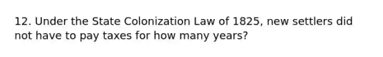 12. Under the State Colonization Law of 1825, new settlers did not have to pay taxes for how many years?