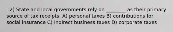 12) State and local governments rely on ________ as their primary source of tax receipts. A) personal taxes B) contributions for social insurance C) indirect business taxes D) corporate taxes