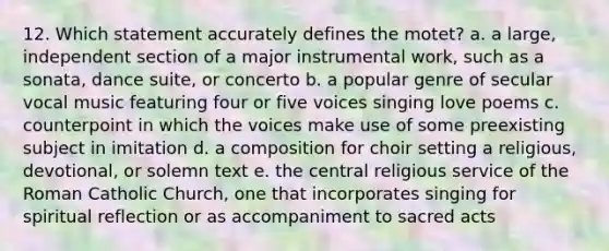 12. Which statement accurately defines the motet? a. a large, independent section of a major instrumental work, such as a sonata, dance suite, or concerto b. a popular genre of secular vocal music featuring four or five voices singing love poems c. counterpoint in which the voices make use of some preexisting subject in imitation d. a composition for choir setting a religious, devotional, or solemn text e. the central religious service of the Roman Catholic Church, one that incorporates singing for spiritual reflection or as accompaniment to sacred acts