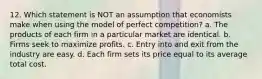 12. Which statement is NOT an assumption that economists make when using the model of perfect competition? a. The products of each firm in a particular market are identical. b. Firms seek to maximize profits. c. Entry into and exit from the industry are easy. d. Each firm sets its price equal to its average total cost.