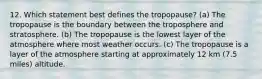 12. Which statement best defines the tropopause? (a) The tropopause is the boundary between the troposphere and stratosphere. (b) The tropopause is the lowest layer of the atmosphere where most weather occurs. (c) The tropopause is a layer of the atmosphere starting at approximately 12 km (7.5 miles) altitude.