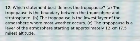 12. Which statement best defines the tropopause? (a) The tropopause is the boundary between the troposphere and stratosphere. (b) The tropopause is the lowest layer of the atmosphere where most weather occurs. (c) The tropopause is a layer of the atmosphere starting at approximately 12 km (7.5 miles) altitude.