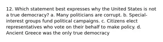 12. Which statement best expresses why the United States is not a true democracy? a. Many politicians are corrupt. b. Special-interest groups fund political campaigns. c. Citizens elect representatives who vote on their behalf to make policy. d. Ancient Greece was the only true democracy