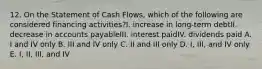 12. On the Statement of Cash Flows, which of the following are considered financing activities?I. increase in long-term debtII. decrease in accounts payableIII. interest paidIV. dividends paid A. I and IV only B. III and IV only C. II and III only D. I, III, and IV only E. I, II, III, and IV