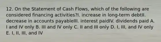 12. On the Statement of Cash Flows, which of the following are considered financing activities?I. increase in long-term debtII. decrease in accounts payableIII. interest paidIV. dividends paid A. I and IV only B. III and IV only C. II and III only D. I, III, and IV only E. I, II, III, and IV