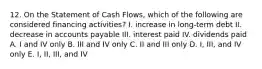 12. On the Statement of Cash Flows, which of the following are considered financing activities? I. increase in long-term debt II. decrease in accounts payable III. interest paid IV. dividends paid A. I and IV only B. III and IV only C. II and III only D. I, III, and IV only E. I, II, III, and IV