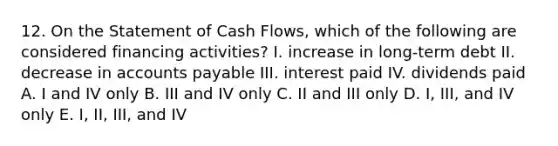 12. On the Statement of Cash Flows, which of the following are considered financing activities? I. increase in long-term debt II. decrease in <a href='https://www.questionai.com/knowledge/kWc3IVgYEK-accounts-payable' class='anchor-knowledge'>accounts payable</a> III. interest paid IV. dividends paid A. I and IV only B. III and IV only C. II and III only D. I, III, and IV only E. I, II, III, and IV