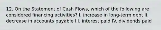 12. On the Statement of Cash Flows, which of the following are considered financing activities? I. increase in long-term debt II. decrease in accounts payable III. interest paid IV. dividends paid