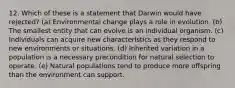 12. Which of these is a statement that Darwin would have rejected? (a) Environmental change plays a role in evolution. (b) The smallest entity that can evolve is an individual organism. (c) Individuals can acquire new characteristics as they respond to new environments or situations. (d) Inherited variation in a population is a necessary precondition for natural selection to operate. (e) Natural populations tend to produce more offspring than the environment can support.