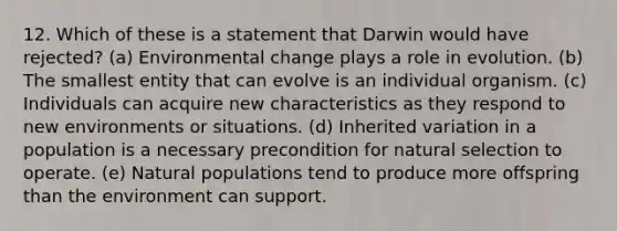 12. Which of these is a statement that Darwin would have rejected? (a) Environmental change plays a role in evolution. (b) The smallest entity that can evolve is an individual organism. (c) Individuals can acquire new characteristics as they respond to new environments or situations. (d) Inherited variation in a population is a necessary precondition for natural selection to operate. (e) Natural populations tend to produce more offspring than the environment can support.