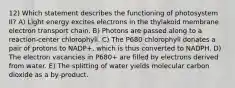 12) Which statement describes the functioning of photosystem II? A) Light energy excites electrons in the thylakoid membrane electron transport chain. B) Photons are passed along to a reaction-center chlorophyll. C) The P680 chlorophyll donates a pair of protons to NADP+, which is thus converted to NADPH. D) The electron vacancies in P680+ are filled by electrons derived from water. E) The splitting of water yields molecular carbon dioxide as a by-product.