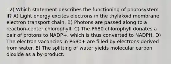 12) Which statement describes the functioning of photosystem II? A) Light energy excites electrons in the thylakoid membrane electron transport chain. B) Photons are passed along to a reaction-center chlorophyll. C) The P680 chlorophyll donates a pair of protons to NADP+, which is thus converted to NADPH. D) The electron vacancies in P680+ are filled by electrons derived from water. E) The splitting of water yields molecular carbon dioxide as a by-product.