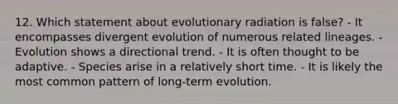 12. Which statement about evolutionary radiation is false? - It encompasses divergent evolution of numerous related lineages. - Evolution shows a directional trend. - It is often thought to be adaptive. - Species arise in a relatively short time. - It is likely the most common pattern of long-term evolution.