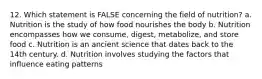 12. Which statement is FALSE concerning the field of nutrition? a. Nutrition is the study of how food nourishes the body b. Nutrition encompasses how we consume, digest, metabolize, and store food c. Nutrition is an ancient science that dates back to the 14th century. d. Nutrition involves studying the factors that influence eating patterns