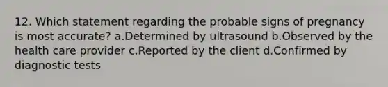 12. Which statement regarding the probable signs of pregnancy is most accurate? a.Determined by ultrasound b.Observed by the health care provider c.Reported by the client d.Confirmed by diagnostic tests