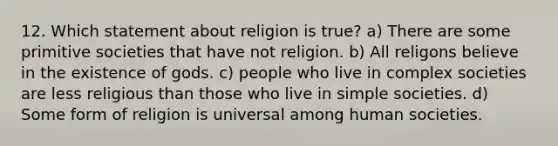 12. Which statement about religion is true? a) There are some primitive societies that have not religion. b) All religons believe in the existence of gods. c) people who live in complex societies are less religious than those who live in simple societies. d) Some form of religion is universal among human societies.