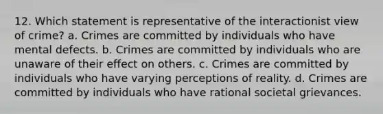 12. Which statement is representative of the interactionist view of crime? a. Crimes are committed by individuals who have mental defects. b. Crimes are committed by individuals who are unaware of their effect on others. c. Crimes are committed by individuals who have varying perceptions of reality. d. Crimes are committed by individuals who have rational societal grievances.