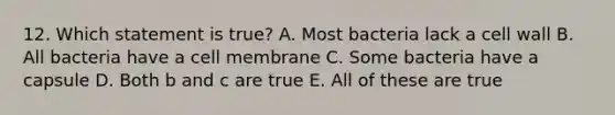 12. Which statement is true? A. Most bacteria lack a cell wall B. All bacteria have a cell membrane C. Some bacteria have a capsule D. Both b and c are true E. All of these are true