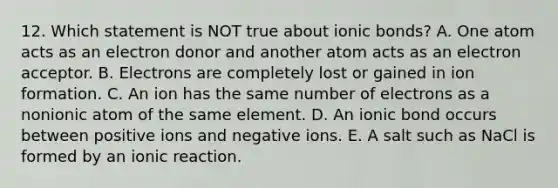 12. Which statement is NOT true about ionic bonds? A. One atom acts as an electron donor and another atom acts as an electron acceptor. B. Electrons are completely lost or gained in ion formation. C. An ion has the same number of electrons as a nonionic atom of the same element. D. An ionic bond occurs between positive ions and negative ions. E. A salt such as NaCl is formed by an ionic reaction.