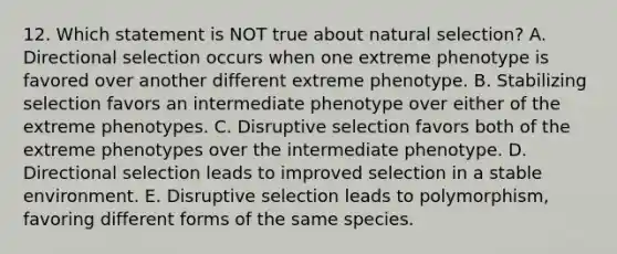 12. Which statement is NOT true about natural selection? A. Directional selection occurs when one extreme phenotype is favored over another different extreme phenotype. B. Stabilizing selection favors an intermediate phenotype over either of the extreme phenotypes. C. Disruptive selection favors both of the extreme phenotypes over the intermediate phenotype. D. Directional selection leads to improved selection in a stable environment. E. Disruptive selection leads to polymorphism, favoring different forms of the same species.