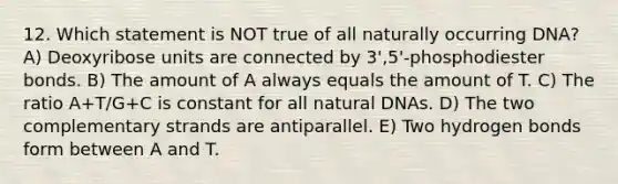 12. Which statement is NOT true of all naturally occurring DNA? A) Deoxyribose units are connected by 3',5'-phosphodiester bonds. B) The amount of A always equals the amount of T. C) The ratio A+T/G+C is constant for all natural DNAs. D) The two complementary strands are antiparallel. E) Two hydrogen bonds form between A and T.