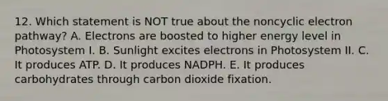 12. Which statement is NOT true about the noncyclic electron pathway? A. Electrons are boosted to higher energy level in Photosystem I. B. Sunlight excites electrons in Photosystem II. C. It produces ATP. D. It produces NADPH. E. It produces carbohydrates through carbon dioxide fixation.