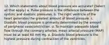 12. Which statements about blood pressure are accurate? (Select all that apply.) a. Pulse pressure is the difference between the systolic and diastolic pressures. b. The right ventricle of the heart generates the greatest amount of blood pressure. c. Diastolic blood pressure is primarily determined by the amount of peripheral vasoconstriction. d. To maintain adequate blood flow through the coronary arteries, mean arterial pressure (MAP) must be at least 60 mm Hg. e. Diastolic blood pressure is the highest pressure during contraction of the ventricles.