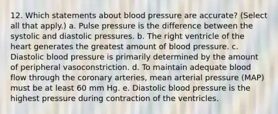 12. Which statements about blood pressure are accurate? (Select all that apply.) a. Pulse pressure is the difference between the systolic and diastolic pressures. b. The right ventricle of the heart generates the greatest amount of blood pressure. c. Diastolic blood pressure is primarily determined by the amount of peripheral vasoconstriction. d. To maintain adequate blood flow through the coronary arteries, mean arterial pressure (MAP) must be at least 60 mm Hg. e. Diastolic blood pressure is the highest pressure during contraction of the ventricles.