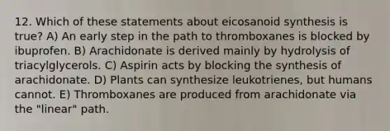 12. Which of these statements about eicosanoid synthesis is true? A) An early step in the path to thromboxanes is blocked by ibuprofen. B) Arachidonate is derived mainly by hydrolysis of triacylglycerols. C) Aspirin acts by blocking the synthesis of arachidonate. D) Plants can synthesize leukotrienes, but humans cannot. E) Thromboxanes are produced from arachidonate via the "linear" path.