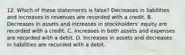 12. Which of these statements is false? Decreases in liabilities and increases in revenues are recorded with a credit. B. Decreases in assets and increases in stockholders' equity are recorded with a credit. C. Increases in both assets and expenses are recorded with a debit. D. Increases in assets and decreases in liabilities are recorded with a debit.