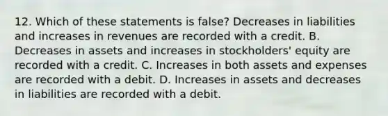 12. Which of these statements is false? Decreases in liabilities and increases in revenues are recorded with a credit. B. Decreases in assets and increases in stockholders' equity are recorded with a credit. C. Increases in both assets and expenses are recorded with a debit. D. Increases in assets and decreases in liabilities are recorded with a debit.