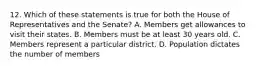 12. Which of these statements is true for both the House of Representatives and the Senate? A. Members get allowances to visit their states. B. Members must be at least 30 years old. C. Members represent a particular district. D. Population dictates the number of members