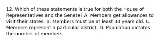 12. Which of these statements is true for both the House of Representatives and the Senate? A. Members get allowances to visit their states. B. Members must be at least 30 years old. C. Members represent a particular district. D. Population dictates the number of members