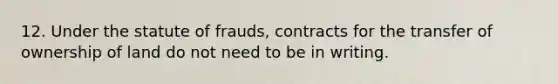 12. Under the statute of frauds, contracts for the transfer of ownership of land do not need to be in writing.