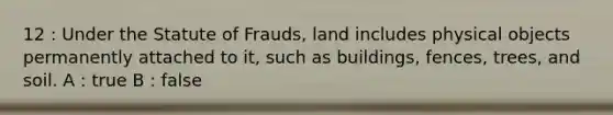 12 : Under the Statute of Frauds, land includes physical objects permanently attached to it, such as buildings, fences, trees, and soil. A : true B : false