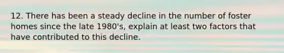 12. There has been a steady decline in the number of foster homes since the late 1980's, explain at least two factors that have contributed to this decline.
