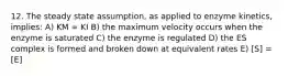 12. The steady state assumption, as applied to enzyme kinetics, implies: A) KM = KI B) the maximum velocity occurs when the enzyme is saturated C) the enzyme is regulated D) the ES complex is formed and broken down at equivalent rates E) [S] = [E]