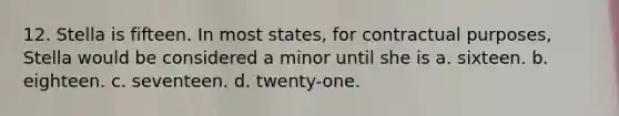 12. Stella is fifteen. In most states, for contractual purposes, Stella would be considered a minor until she is a. sixteen. b. eighteen. c. seventeen. d. twenty-one.