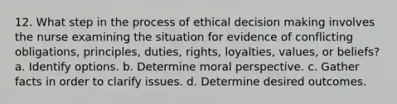 12. What step in the process of ethical decision making involves the nurse examining the situation for evidence of conflicting obligations, principles, duties, rights, loyalties, values, or beliefs? a. Identify options. b. Determine moral perspective. c. Gather facts in order to clarify issues. d. Determine desired outcomes.