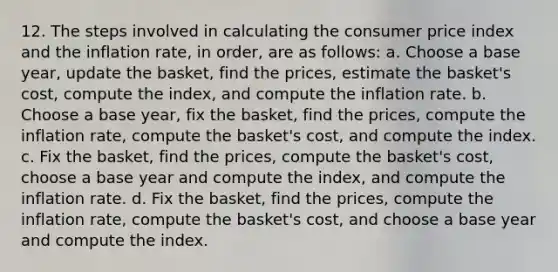 12. The steps involved in calculating the consumer price index and the inflation rate, in order, are as follows: a. Choose a base year, update the basket, find the prices, estimate the basket's cost, compute the index, and compute the inflation rate. b. Choose a base year, fix the basket, find the prices, compute the inflation rate, compute the basket's cost, and compute the index. c. Fix the basket, find the prices, compute the basket's cost, choose a base year and compute the index, and compute the inflation rate. d. Fix the basket, find the prices, compute the inflation rate, compute the basket's cost, and choose a base year and compute the index.