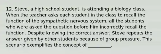 12. Steve, a high school student, is attending a biology class. When the teacher asks each student in the class to recall the function of the sympathetic nervous system, all the students who were asked the question before him incorrectly recall the function. Despite knowing the correct answer, Steve repeats the answer given by other students because of group pressure. This scenario exemplifies the concept of __________.